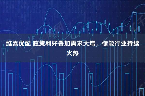 维嘉优配 政策利好叠加需求大增，储能行业持续火热