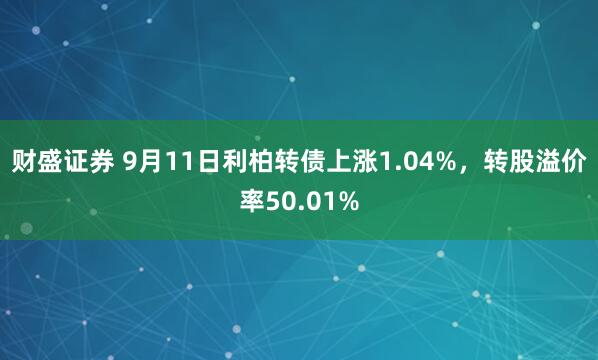 财盛证券 9月11日利柏转债上涨1.04%，转股溢价率50.01%