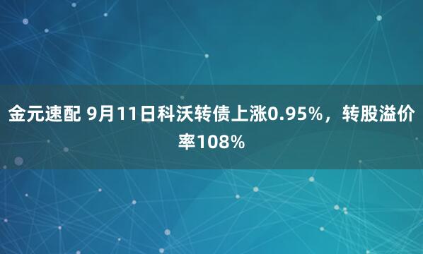 金元速配 9月11日科沃转债上涨0.95%，转股溢价率108%