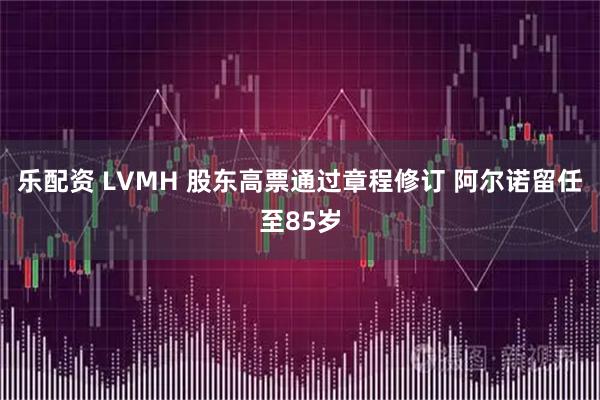 乐配资 LVMH 股东高票通过章程修订 阿尔诺留任至85岁