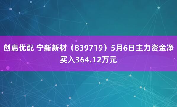创惠优配 宁新新材（839719）5月6日主力资金净买入364.12万元