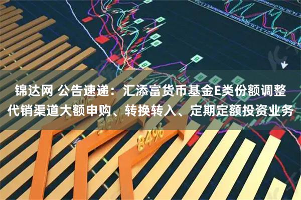 锦达网 公告速递：汇添富货币基金E类份额调整代销渠道大额申购、转换转入、定期定额投资业务