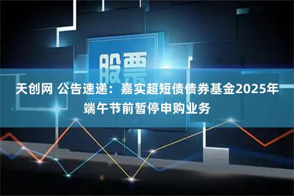 天创网 公告速递：嘉实超短债债券基金2025年端午节前暂停申购业务
