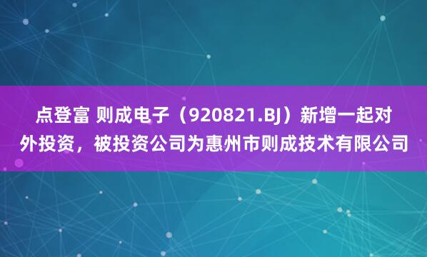 点登富 则成电子（920821.BJ）新增一起对外投资，被投资公司为惠州市则成技术有限公司