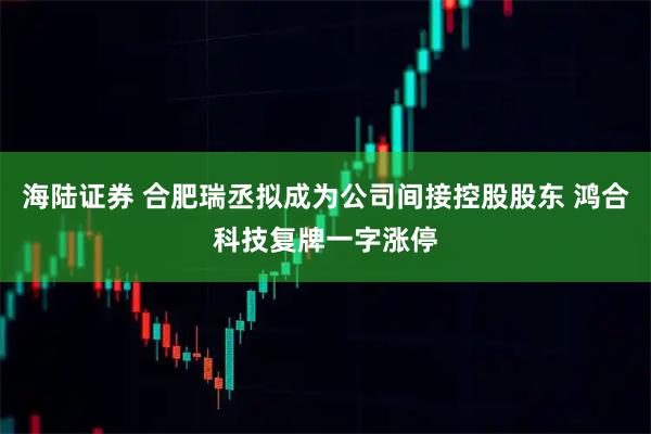 海陆证券 合肥瑞丞拟成为公司间接控股股东 鸿合科技复牌一字涨停