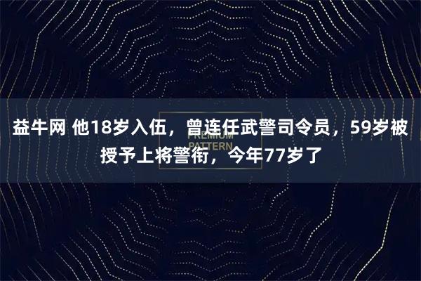 益牛网 他18岁入伍，曾连任武警司令员，59岁被授予上将警衔，今年77岁了