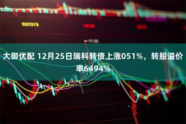 大御优配 12月25日瑞科转债上涨051%，转股溢价率6494%