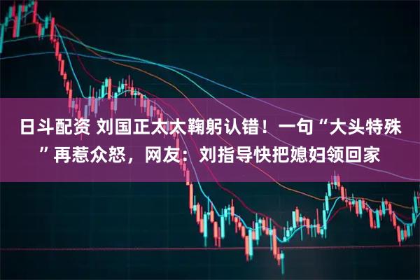 日斗配资 刘国正太太鞠躬认错!一句“大头特殊”再惹众怒,网友:刘指导快把媳妇领回家