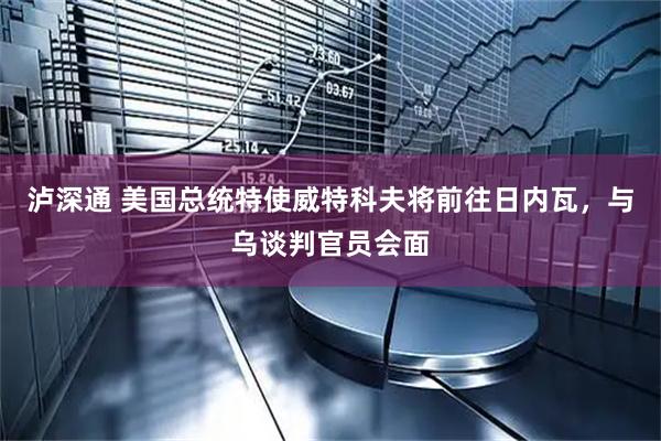 泸深通 美国总统特使威特科夫将前往日内瓦，与乌谈判官员会面