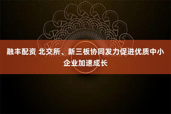 融丰配资 北交所、新三板协同发力促进优质中小企业加速成长