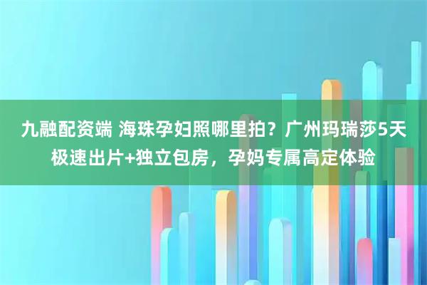 九融配资端 海珠孕妇照哪里拍？广州玛瑞莎5天极速出片+独立包房，孕妈专属高定体验