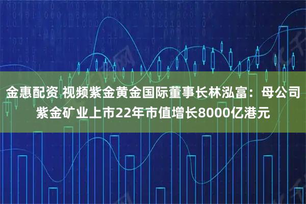 金惠配资 视频紫金黄金国际董事长林泓富：母公司紫金矿业上市22年市值增长8000亿港元