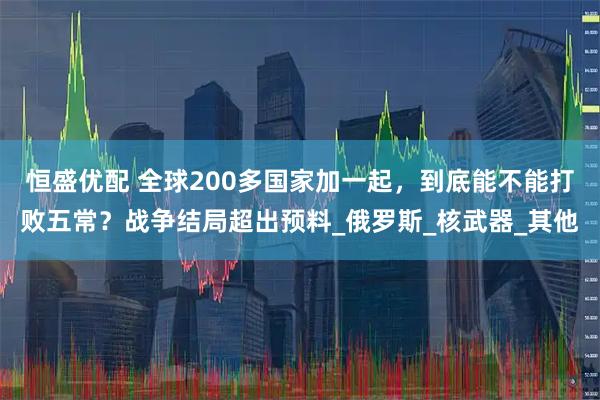 恒盛优配 全球200多国家加一起，到底能不能打败五常？战争结局超出预料_俄罗斯_核武器_其他