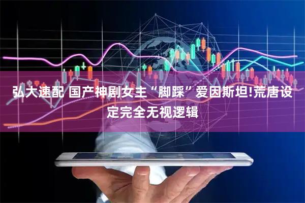弘大速配 国产神剧女主“脚踩”爱因斯坦!荒唐设定完全无视逻辑